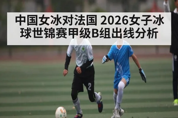 中国女冰对法国 2026女子冰球世锦赛甲级B组出线分析