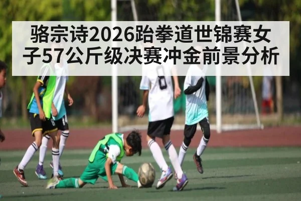 骆宗诗2026跆拳道世锦赛女子57公斤级决赛冲金前景分析
