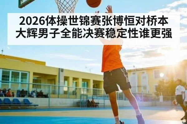 2026体操世锦赛张博恒对桥本大辉男子全能决赛稳定性谁更强