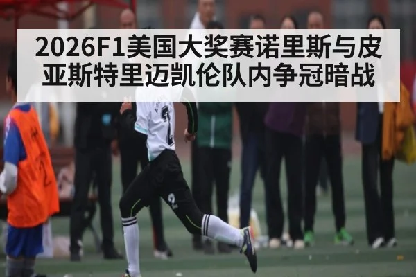 2026F1美国大奖赛诺里斯与皮亚斯特里迈凯伦队内争冠暗战